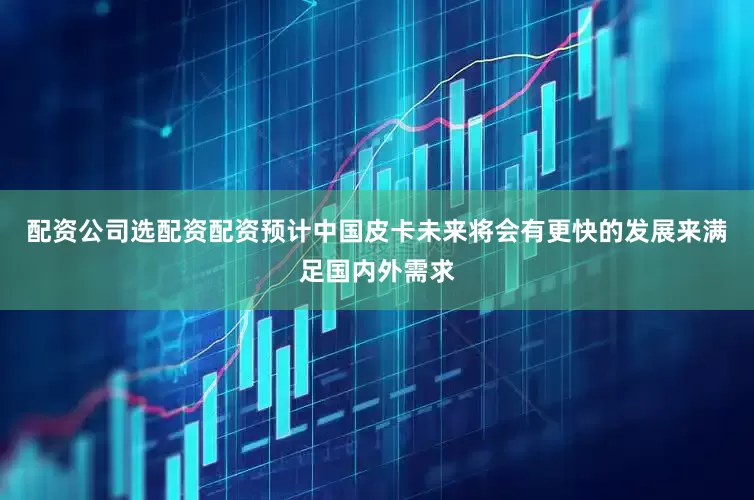 配资公司选配资配资预计中国皮卡未来将会有更快的发展来满足国内外需求