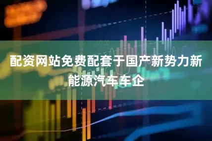 配资网站免费配套于国产新势力新能源汽车车企