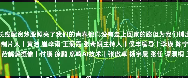 长线配资炒股照亮了我们的青春他们没有走上回家的路但为我们铺出一条山河无恙、草木葱茏的路制片人丨黄洁 崔辛雨 王菊霞 张奇斌主持人丨侯丰编导丨李瑛 陈宁泽一 刘天哲 郭一 范鹤龄摄像丨付鹏 徐鹏 席鸣AI技术丨张傲卓 杨宇晨 张任 谭淏桐 王璇鸣谢丨中国人民抗日战争纪念馆 新四军纪念馆