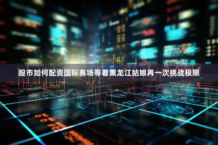 股市如何配资国际赛场等着黑龙江姑娘再一次挑战极限