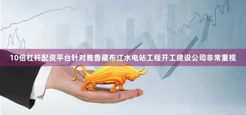 10倍杠杆配资平台针对雅鲁藏布江水电站工程开工建设公司非常重视