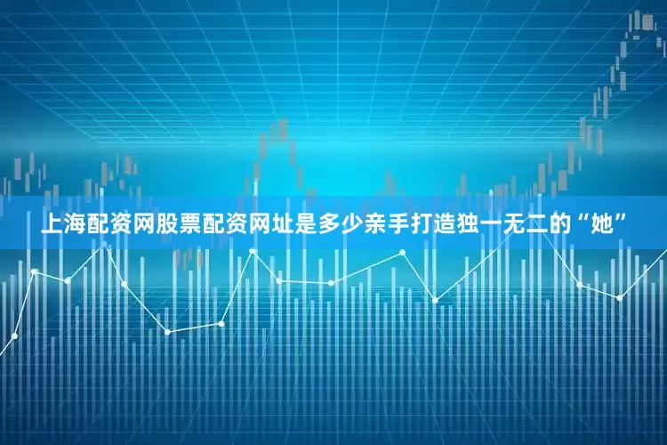 上海配资网股票配资网址是多少亲手打造独一无二的“她”