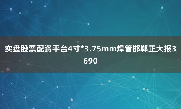 实盘股票配资平台4寸*3.75mm焊管邯郸正大报3690