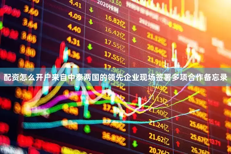 配资怎么开户来自中泰两国的领先企业现场签署多项合作备忘录