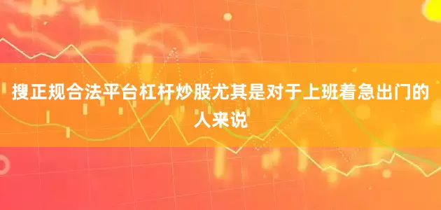 搜正规合法平台杠杆炒股尤其是对于上班着急出门的人来说