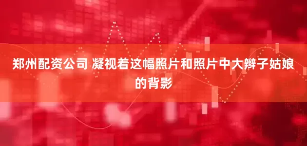 郑州配资公司 凝视着这幅照片和照片中大辫子姑娘的背影