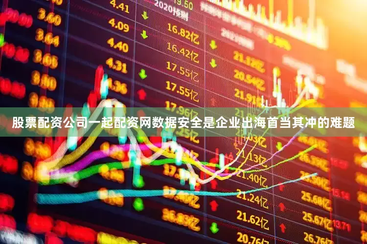 股票配资公司一起配资网数据安全是企业出海首当其冲的难题