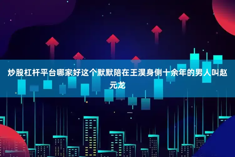 炒股杠杆平台哪家好这个默默陪在王淏身侧十余年的男人叫赵元龙
