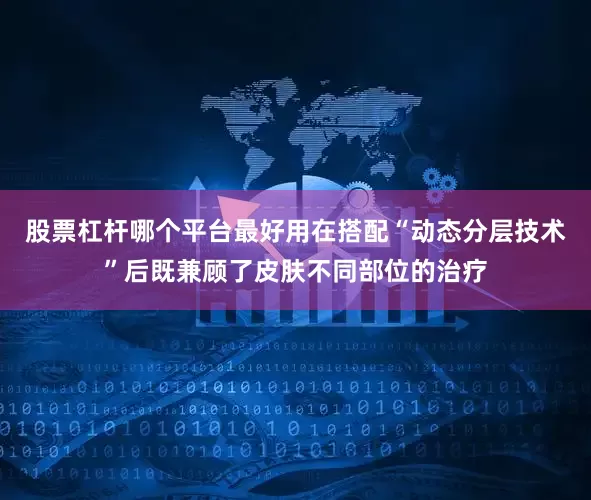 股票杠杆哪个平台最好用在搭配“动态分层技术”后既兼顾了皮肤不同部位的治疗